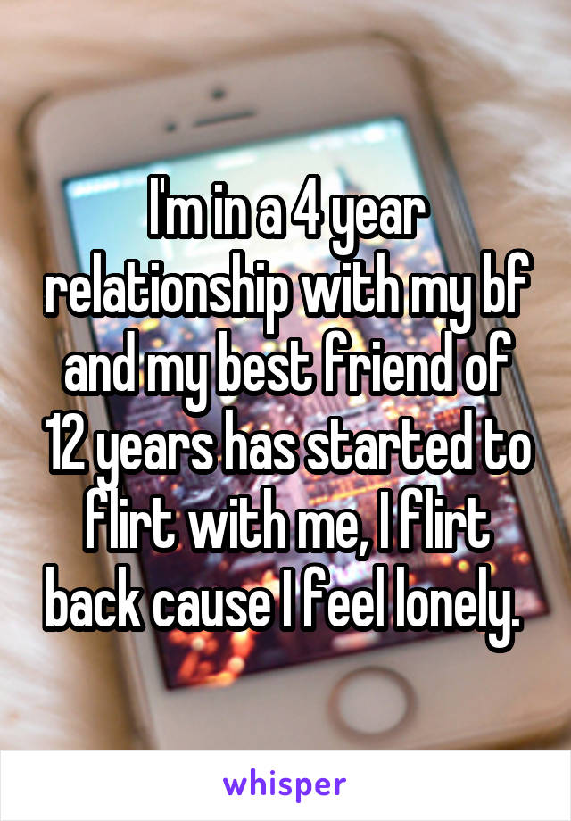 I'm in a 4 year relationship with my bf and my best friend of 12 years has started to flirt with me, I flirt back cause I feel lonely. 