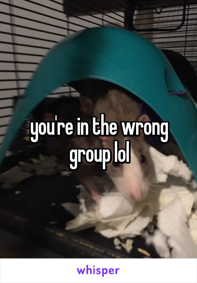 you're in the wrong group lol
