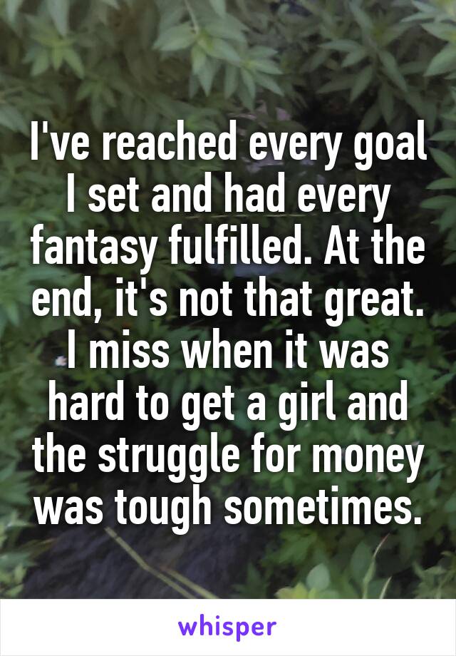 I've reached every goal I set and had every fantasy fulfilled. At the end, it's not that great. I miss when it was hard to get a girl and the struggle for money was tough sometimes.