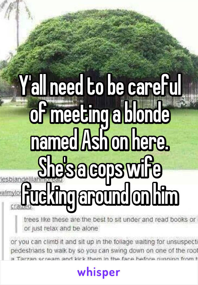 Y'all need to be careful of meeting a blonde named Ash on here. She's a cops wife fucking around on him