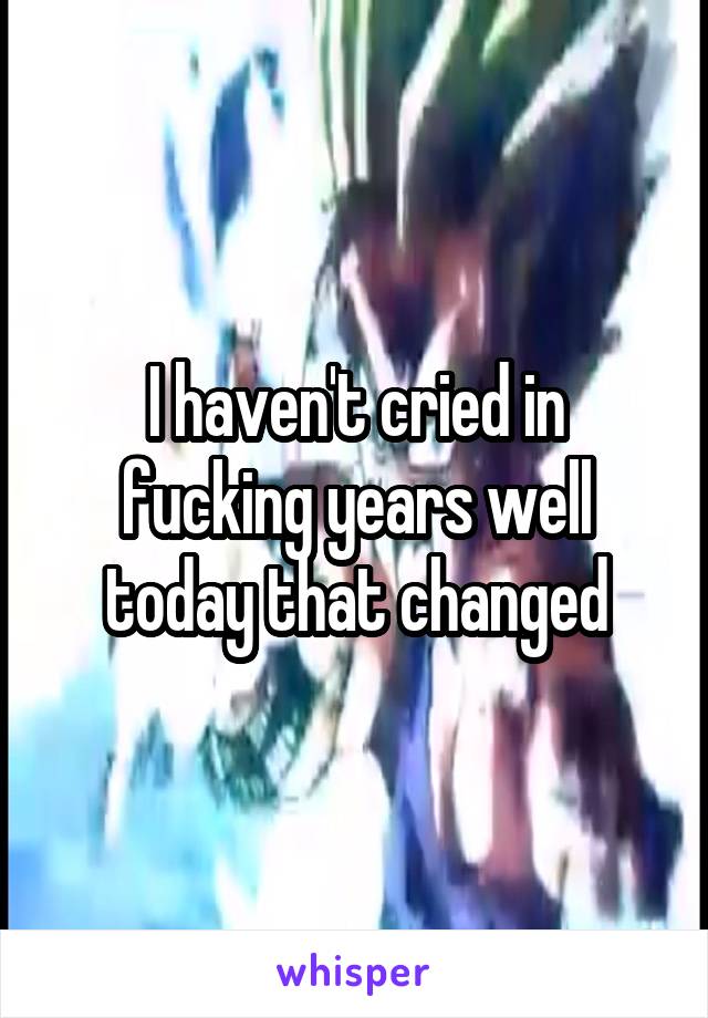 I haven't cried in fucking years well today that changed