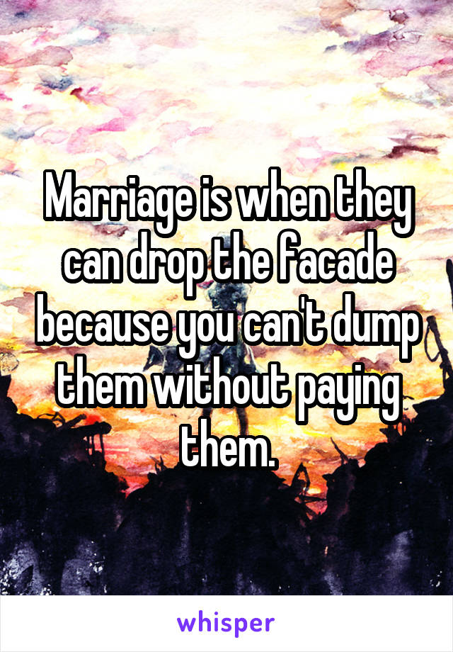 Marriage is when they can drop the facade because you can't dump them without paying them.