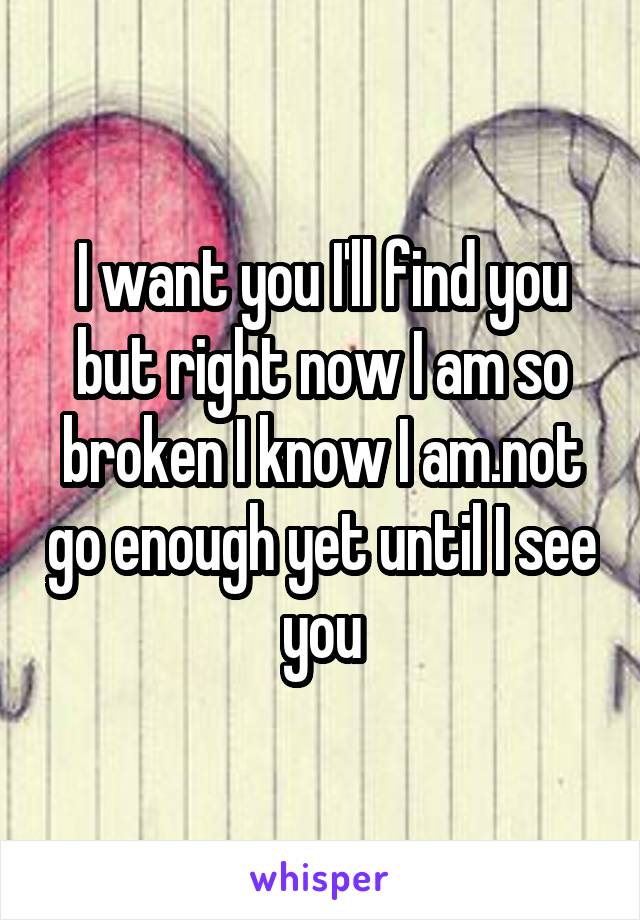 I want you I'll find you but right now I am so broken I know I am.not go enough yet until I see you
