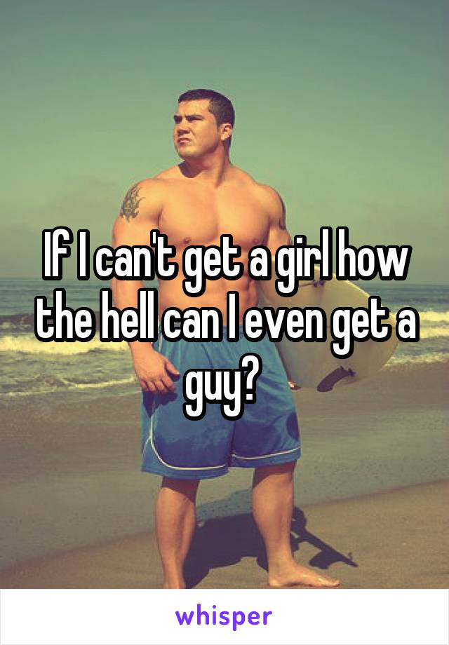 If I can't get a girl how the hell can I even get a guy? 