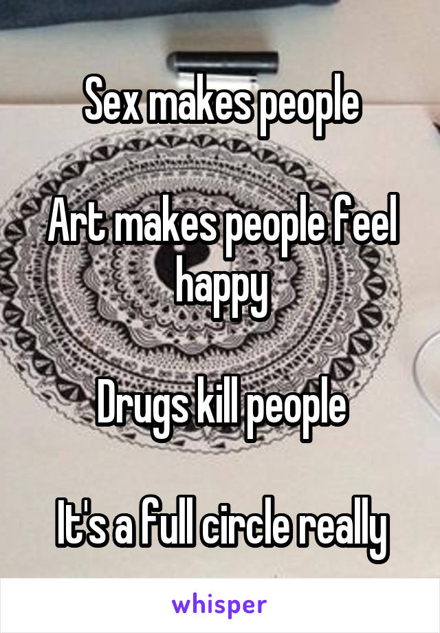 Sex makes people

Art makes people feel happy

Drugs kill people

It's a full circle really