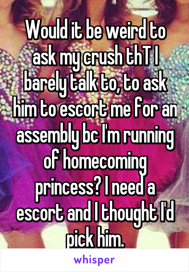 Would it be weird to ask my crush thT I barely talk to, to ask him to escort me for an assembly bc I'm running of homecoming princess? I need a escort and I thought I'd pick him.