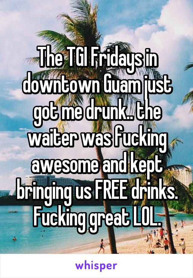 The TGI Fridays in downtown Guam just got me drunk.. the waiter was fucking awesome and kept bringing us FREE drinks.
Fucking great LOL.