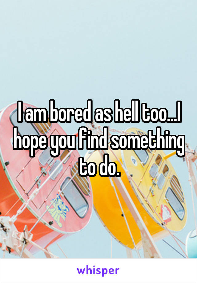 I am bored as hell too...I hope you find something to do.