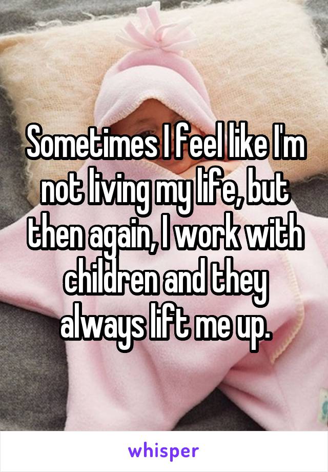 Sometimes I feel like I'm not living my life, but then again, I work with children and they always lift me up.