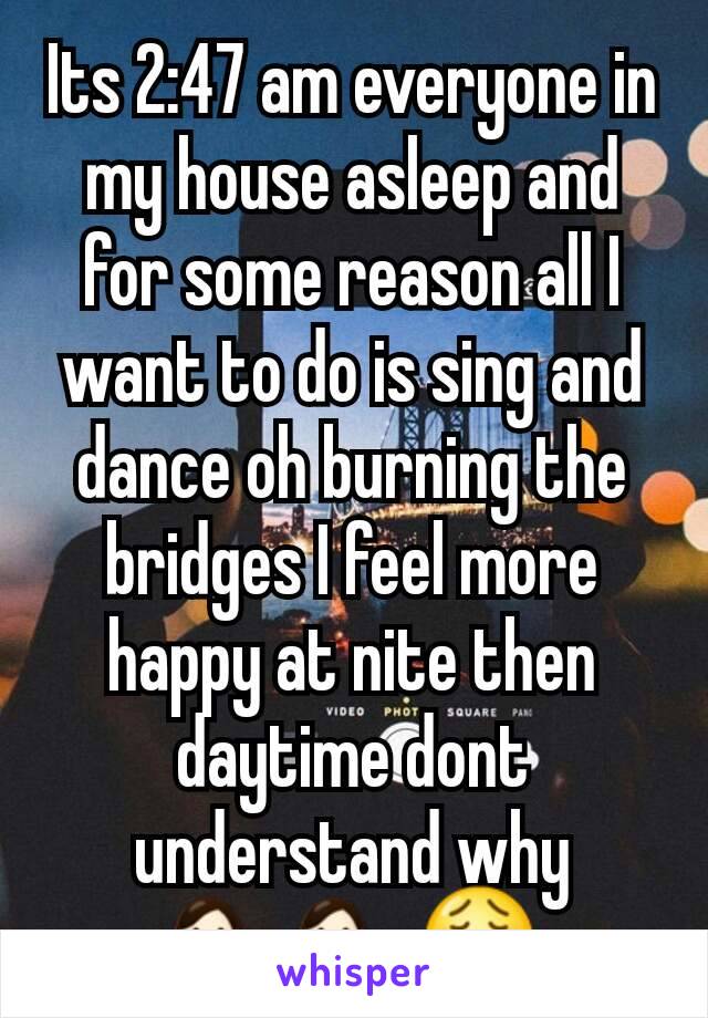 Its 2:47 am everyone in my house asleep and for some reason all I want to do is sing and dance oh burning the bridges I feel more happy at nite then daytime dont understand why 💁💁😩
