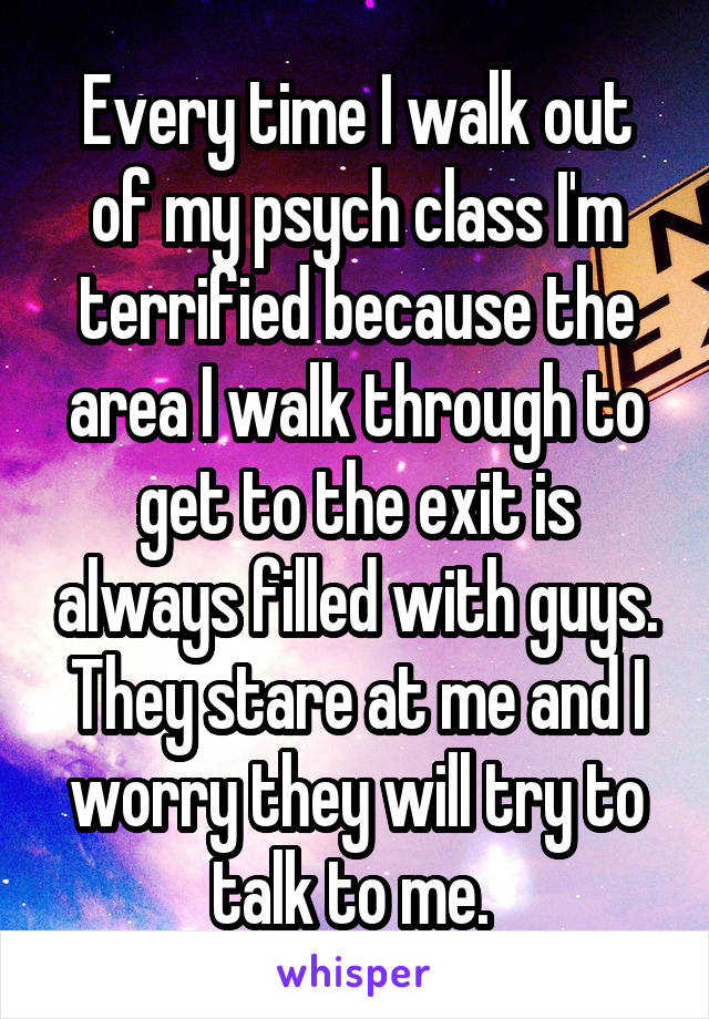 Every time I walk out of my psych class I'm terrified because the area I walk through to get to the exit is always filled with guys. They stare at me and I worry they will try to talk to me. 