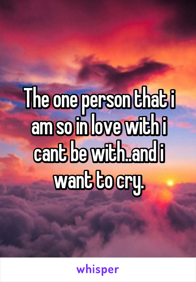 The one person that i am so in love with i cant be with..and i want to cry.