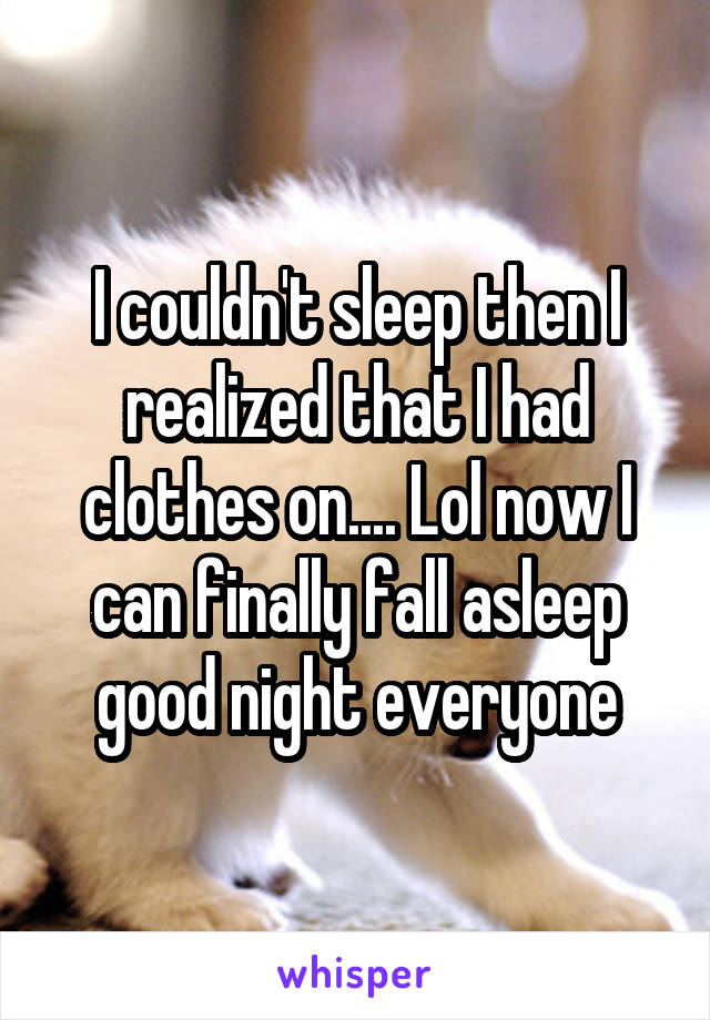 I couldn't sleep then I realized that I had clothes on.... Lol now I can finally fall asleep good night everyone