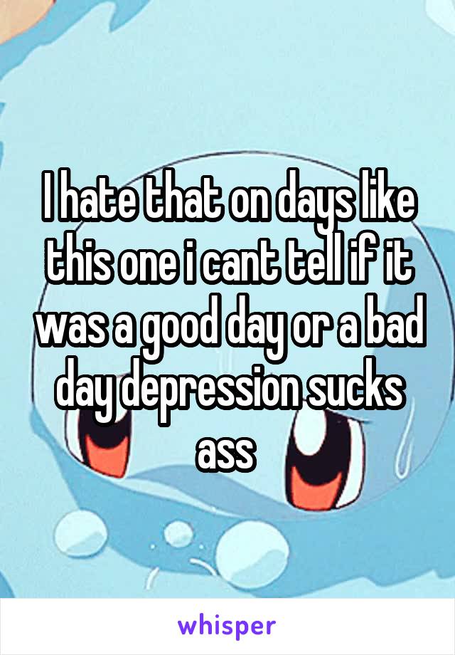 I hate that on days like this one i cant tell if it was a good day or a bad day depression sucks ass 