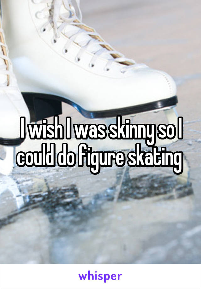 I wish I was skinny so I could do figure skating 