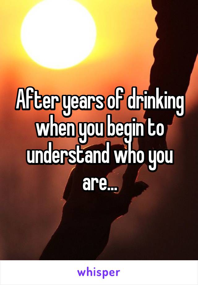 After years of drinking when you begin to understand who you are...