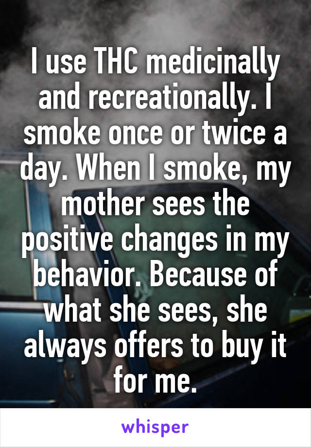 I use THC medicinally and recreationally. I smoke once or twice a day. When I smoke, my mother sees the positive changes in my behavior. Because of what she sees, she always offers to buy it for me.