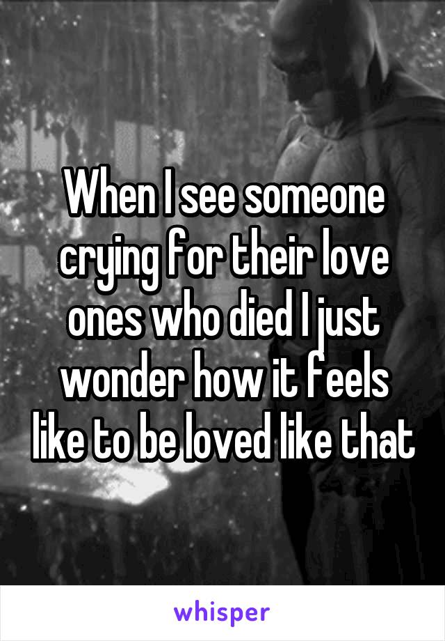 When I see someone crying for their love ones who died I just wonder how it feels like to be loved like that