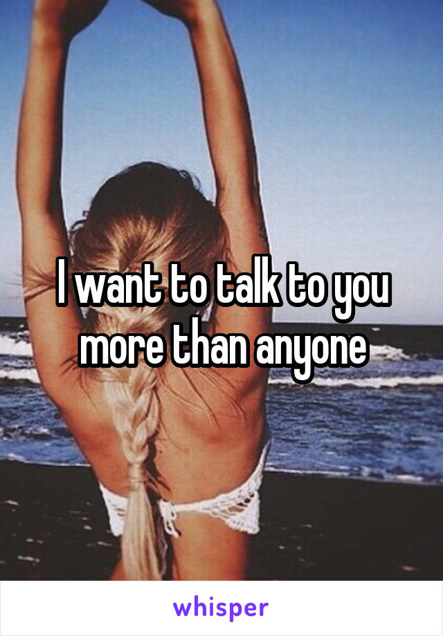 I want to talk to you more than anyone