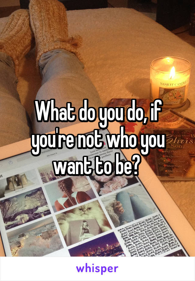 What do you do, if you're not who you want to be? 