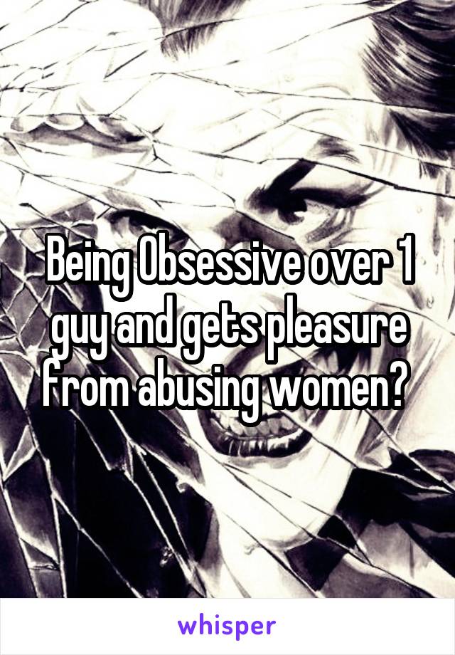Being Obsessive over 1 guy and gets pleasure from abusing women? 