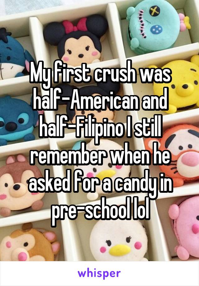My first crush was half-American and half-Filipino I still remember when he asked for a candy in pre-school lol