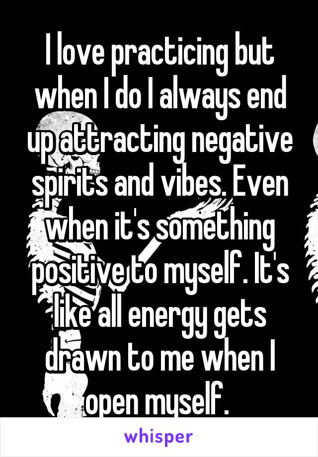 I love practicing but when I do I always end up attracting negative spirits and vibes. Even when it's something positive to myself. It's like all energy gets drawn to me when I open myself. 