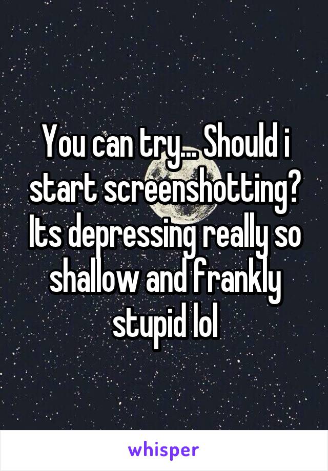 You can try... Should i start screenshotting? Its depressing really so shallow and frankly stupid lol