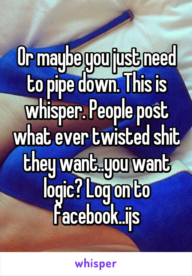 Or maybe you just need to pipe down. This is whisper. People post what ever twisted shit they want..you want logic? Log on to facebook..ijs