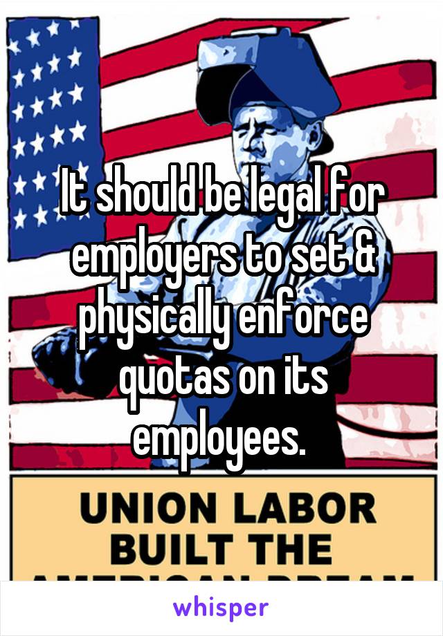 It should be legal for employers to set & physically enforce quotas on its employees. 