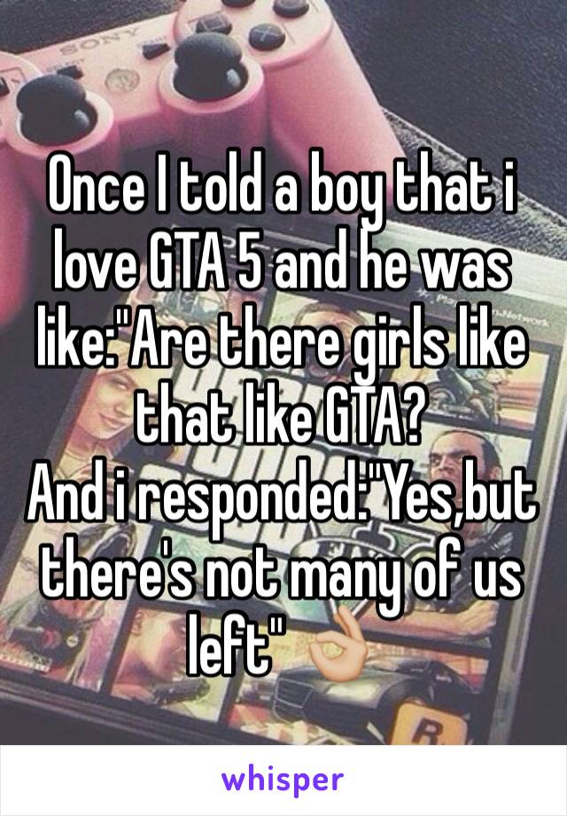 Once I told a boy that i love GTA 5 and he was like:"Are there girls like that like GTA?
And i responded:"Yes,but there's not many of us left" 👌🏼
