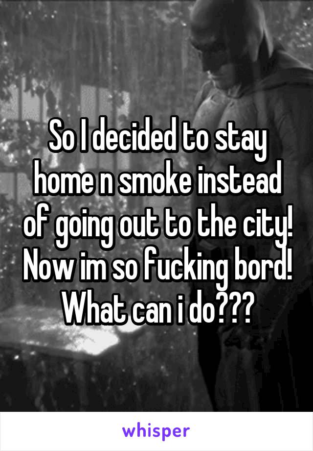 So I decided to stay home n smoke instead of going out to the city! Now im so fucking bord! What can i do???