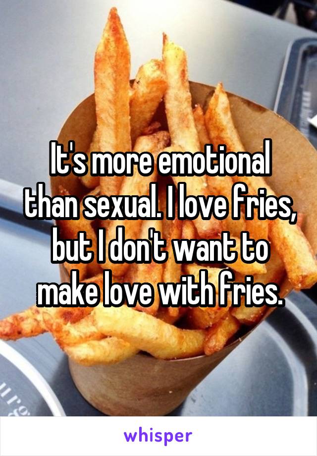 It's more emotional than sexual. I love fries, but I don't want to make love with fries.