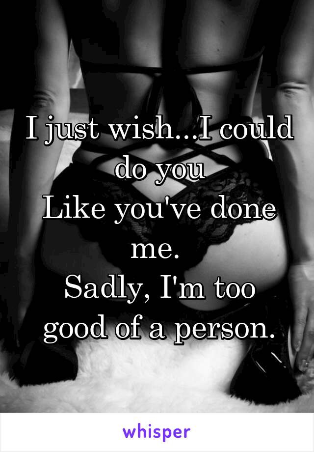 I just wish...I could do you
Like you've done me. 
Sadly, I'm too good of a person.