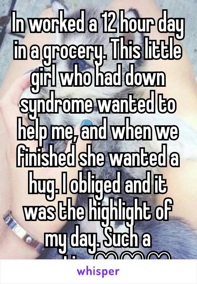 In worked a 12 hour day in a grocery. This little girl who had down syndrome wanted to help me, and when we finished she wanted a hug. I obliged and it was the highlight of my day. Such a sweetie. ♡♡♡