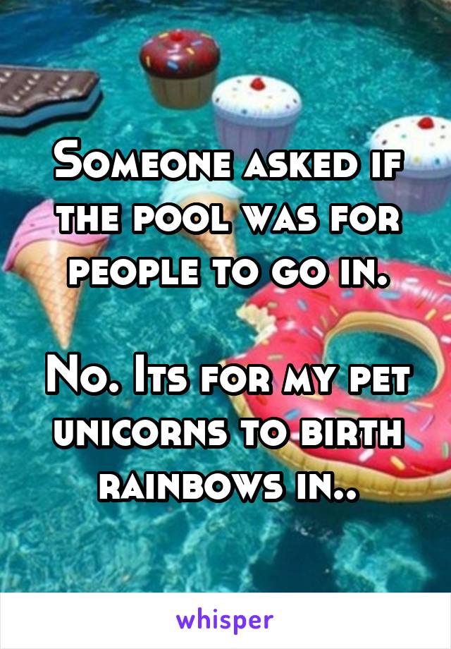 Someone asked if the pool was for people to go in.

No. Its for my pet unicorns to birth rainbows in..
