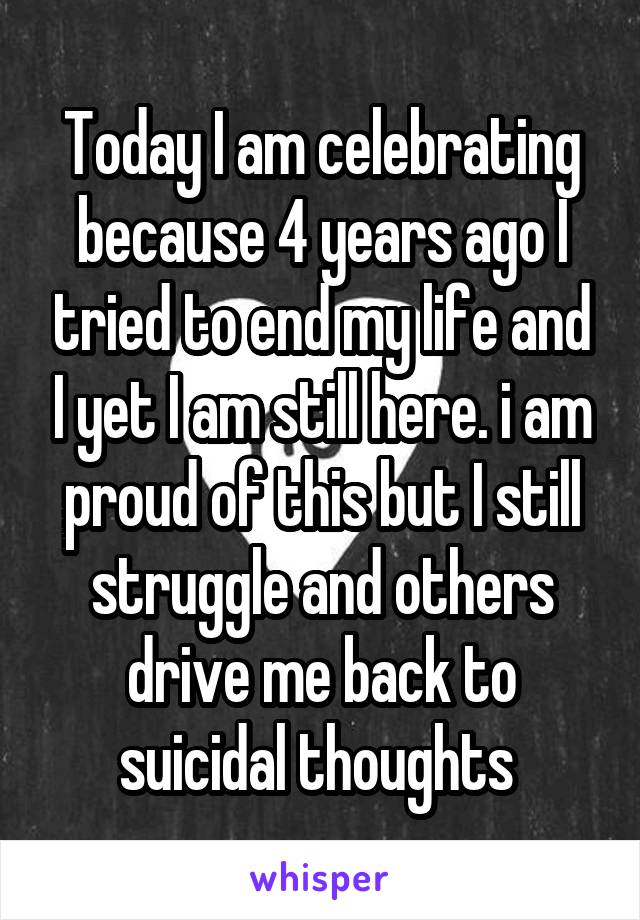 Today I am celebrating because 4 years ago I tried to end my life and I yet I am still here. i am proud of this but I still struggle and others drive me back to suicidal thoughts 