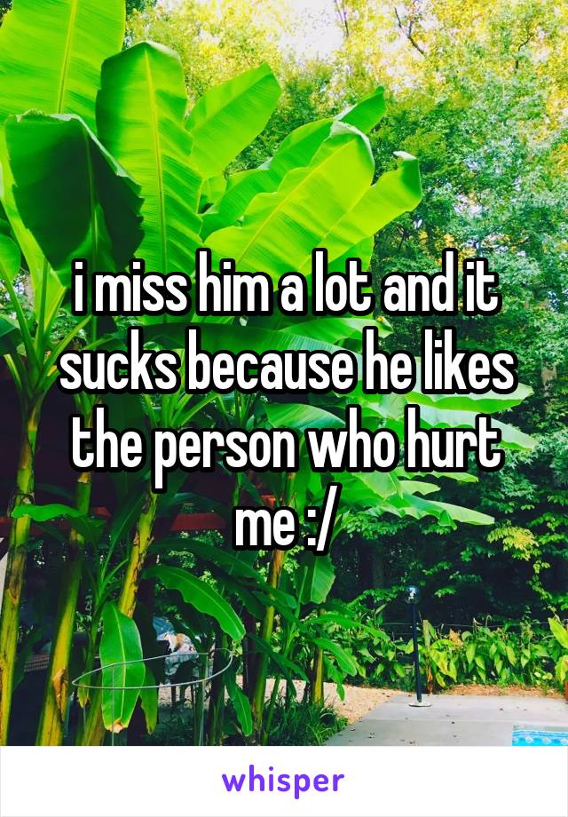 i miss him a lot and it sucks because he likes the person who hurt me :/