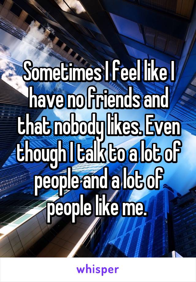 Sometimes I feel like I have no friends and that nobody likes. Even though I talk to a lot of people and a lot of people like me. 