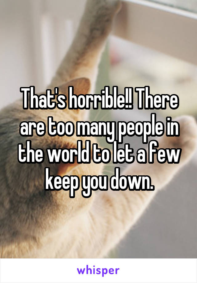 That's horrible!! There are too many people in the world to let a few keep you down.