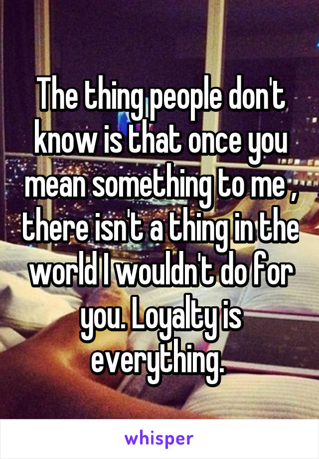 The thing people don't know is that once you mean something to me , there isn't a thing in the world I wouldn't do for you. Loyalty is everything. 