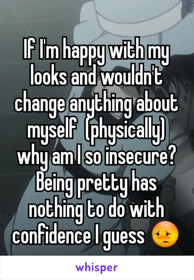 If I'm happy with my looks and wouldn't change anything about myself  (physically) why am I so insecure? Being pretty has nothing to do with confidence I guess 😳