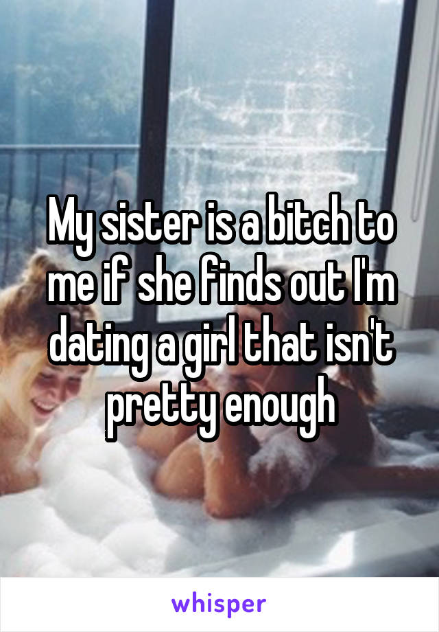 My sister is a bitch to me if she finds out I'm dating a girl that isn't pretty enough