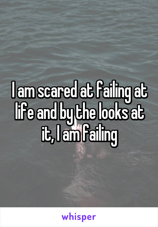 I am scared at failing at life and by the looks at it, I am failing