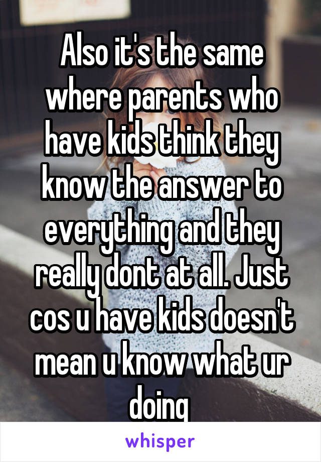 Also it's the same where parents who have kids think they know the answer to everything and they really dont at all. Just cos u have kids doesn't mean u know what ur doing 