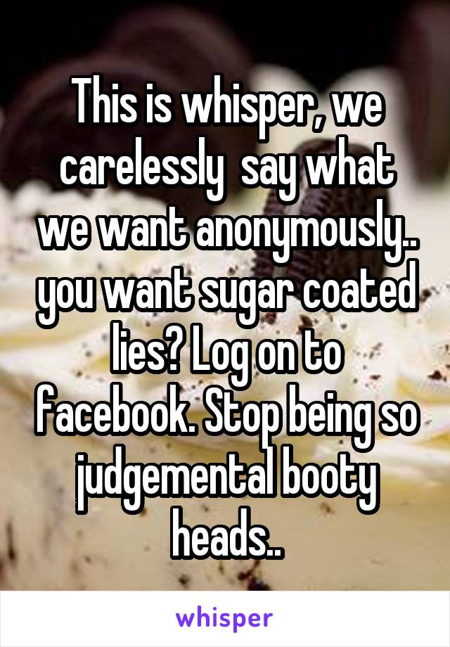 This is whisper, we carelessly  say what we want anonymously.. you want sugar coated lies? Log on to facebook. Stop being so judgemental booty heads..