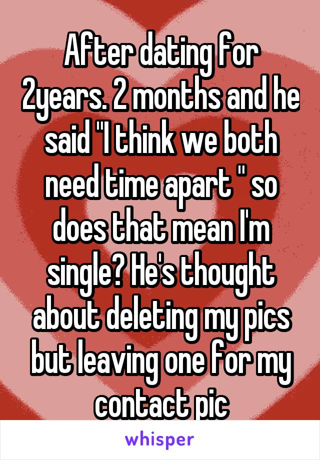 After dating for 2years. 2 months and he said "I think we both need time apart " so does that mean I'm single? He's thought about deleting my pics but leaving one for my contact pic