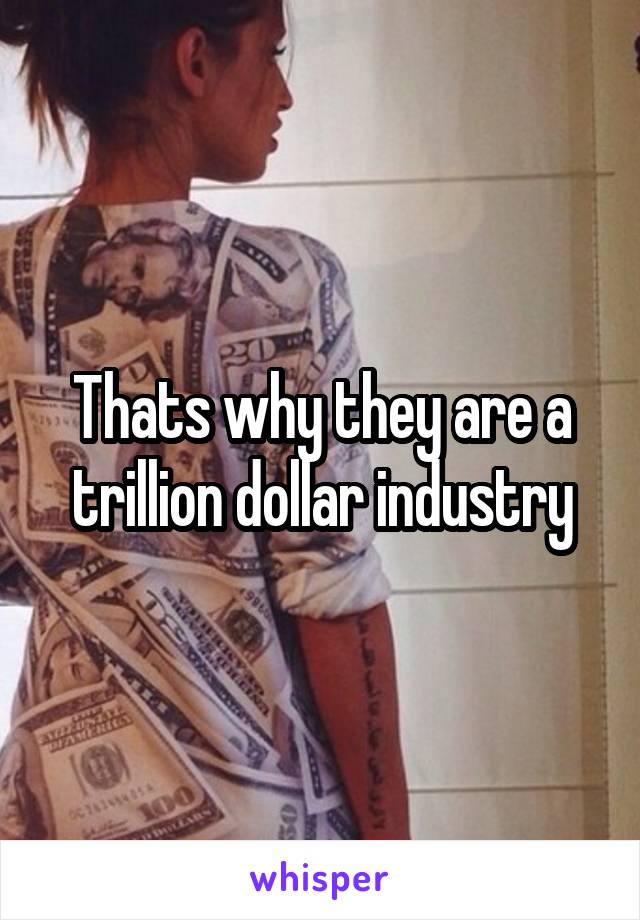 Thats why they are a trillion dollar industry