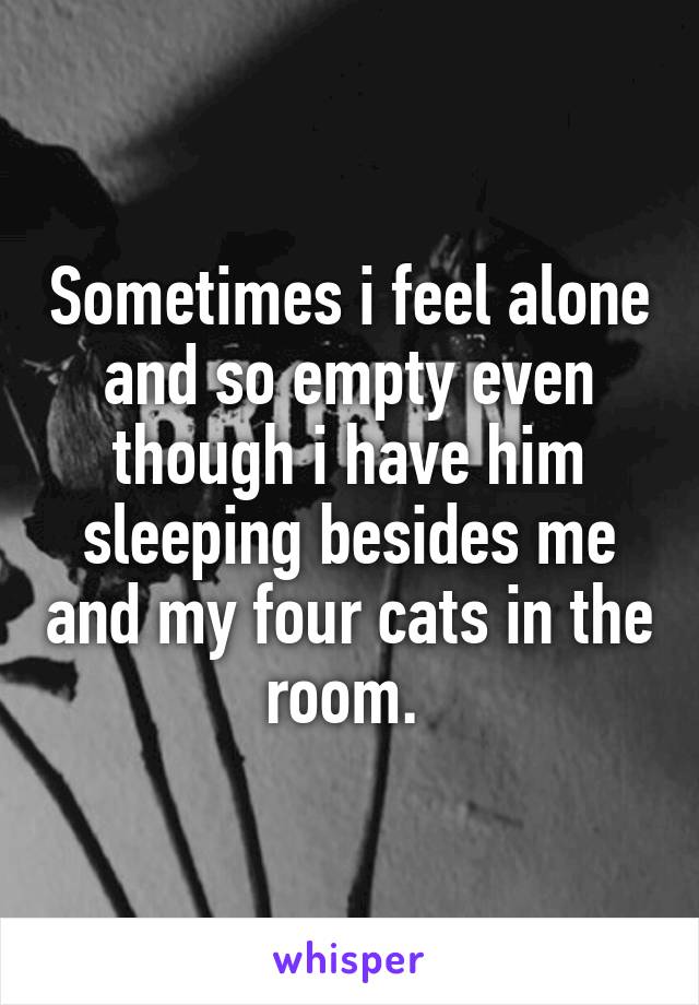 Sometimes i feel alone and so empty even though i have him sleeping besides me and my four cats in the room. 