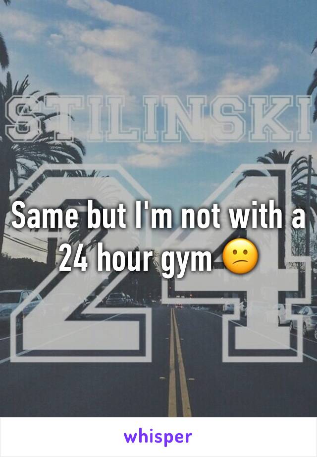 Same but I'm not with a 24 hour gym 😕
